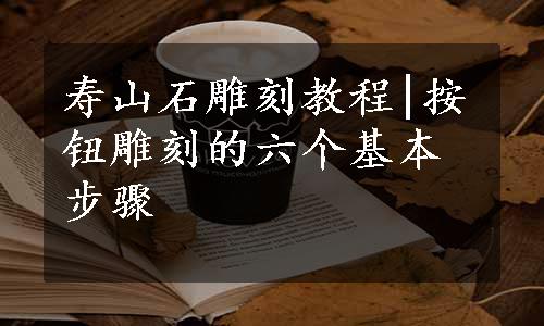 寿山石雕刻教程|按钮雕刻的六个基本步骤