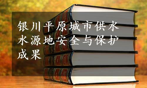 银川平原城市供水水源地安全与保护成果
