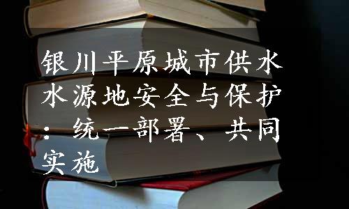 银川平原城市供水水源地安全与保护：统一部署、共同实施