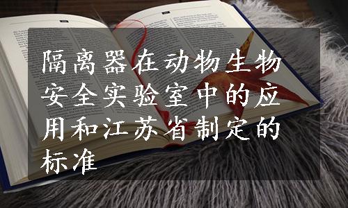 隔离器在动物生物安全实验室中的应用和江苏省制定的标准