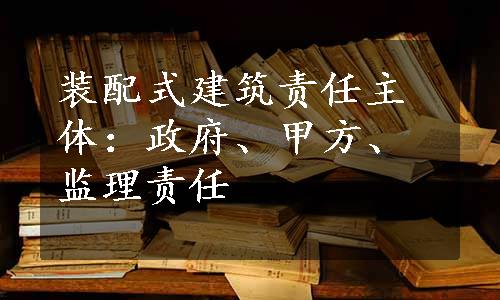 装配式建筑责任主体：政府、甲方、监理责任