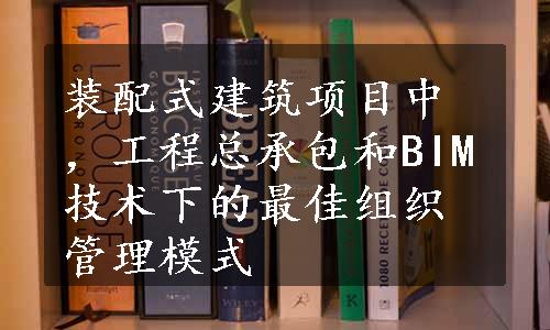 装配式建筑项目中，工程总承包和BIM技术下的最佳组织管理模式