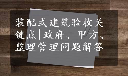 装配式建筑验收关键点|政府、甲方、监理管理问题解答