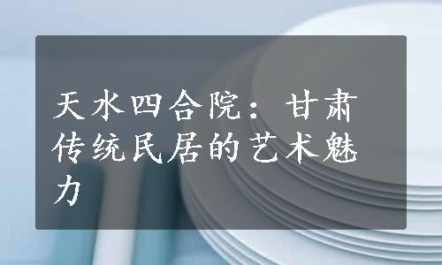 天水四合院：甘肃传统民居的艺术魅力