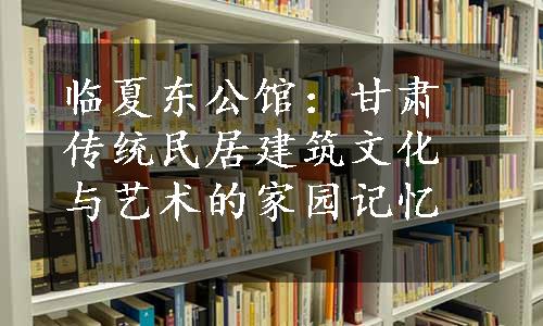 临夏东公馆：甘肃传统民居建筑文化与艺术的家园记忆