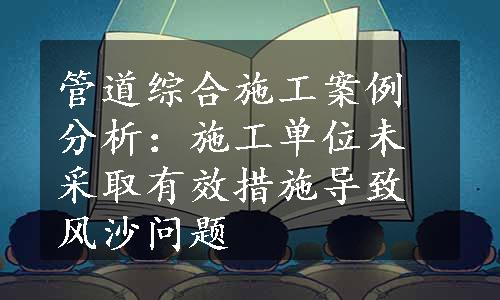 管道综合施工案例分析：施工单位未采取有效措施导致风沙问题