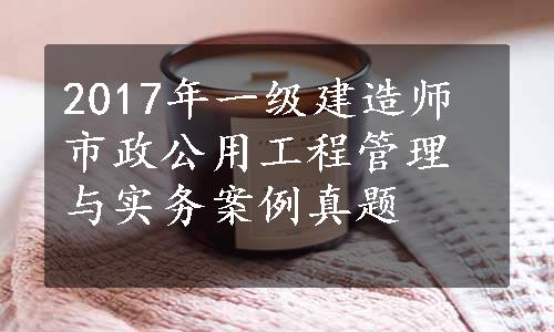 2017年一级建造师市政公用工程管理与实务案例真题