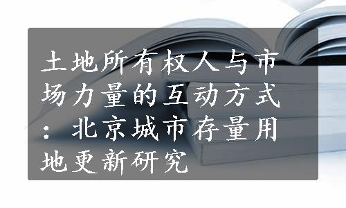 土地所有权人与市场力量的互动方式：北京城市存量用地更新研究