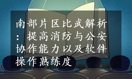 南部片区比武解析：提高消防与公安协作能力以及软件操作熟练度