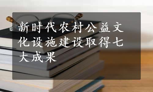 新时代农村公益文化设施建设取得七大成果