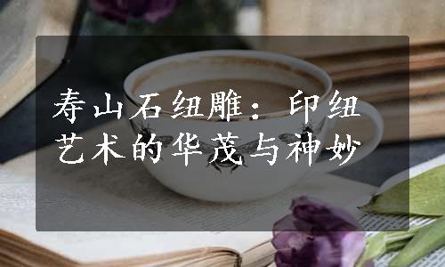 寿山石纽雕：印纽艺术的华茂与神妙