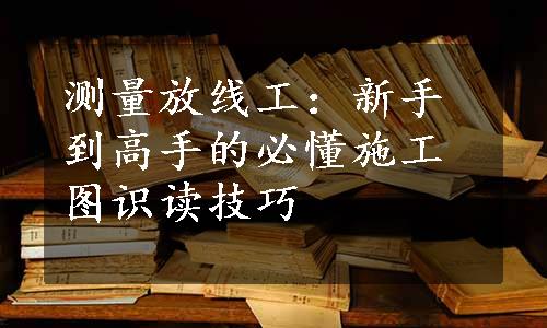 测量放线工：新手到高手的必懂施工图识读技巧