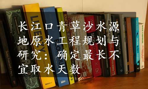 长江口青草沙水源地原水工程规划与研究：确定最长不宜取水天数