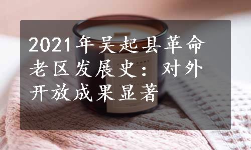 2021年吴起县革命老区发展史：对外开放成果显著