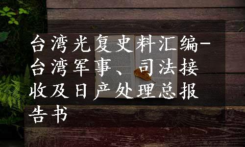 台湾光复史料汇编-台湾军事、司法接收及日产处理总报告书