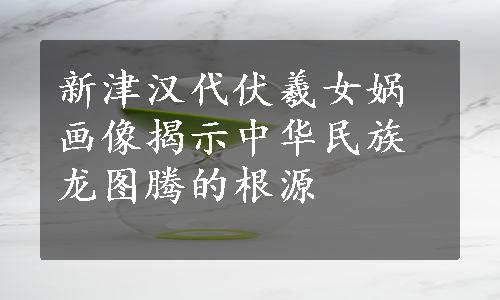 新津汉代伏羲女娲画像揭示中华民族龙图腾的根源