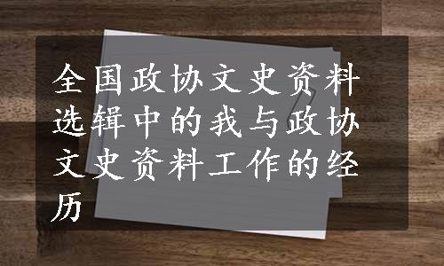 全国政协文史资料选辑中的我与政协文史资料工作的经历