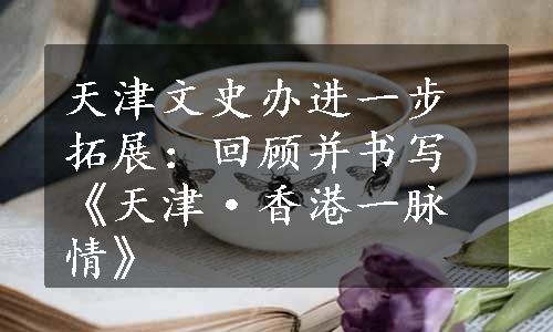 天津文史办进一步拓展：回顾并书写《天津·香港一脉情》