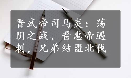 晋武帝司马炎：荡阴之战、晋惠帝遇刺，兄弟结盟北伐