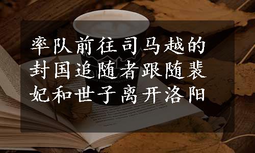 率队前往司马越的封国追随者跟随裴妃和世子离开洛阳