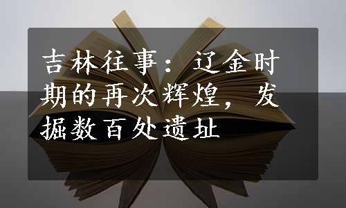 吉林往事：辽金时期的再次辉煌，发掘数百处遗址