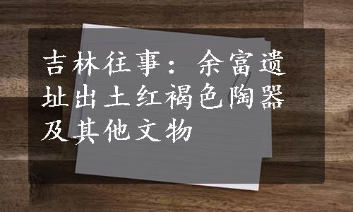 吉林往事：余富遗址出土红褐色陶器及其他文物