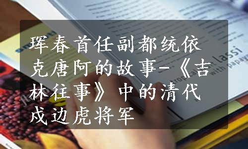 珲春首任副都统依克唐阿的故事-《吉林往事》中的清代戍边虎将军