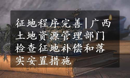 征地程序完善|广西土地资源管理部门检查征地补偿和落实安置措施