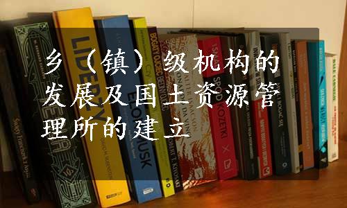 乡（镇）级机构的发展及国土资源管理所的建立