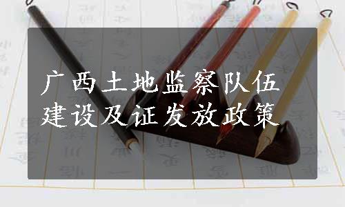 广西土地监察队伍建设及证发放政策