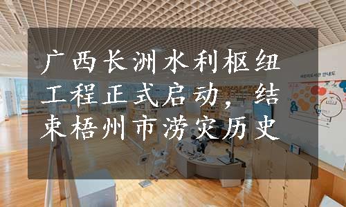 广西长洲水利枢纽工程正式启动，结束梧州市涝灾历史