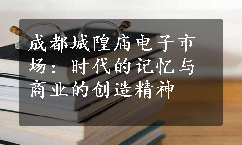 成都城隍庙电子市场：时代的记忆与商业的创造精神