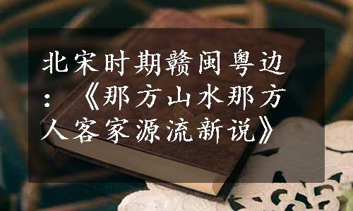 北宋时期赣闽粤边：《那方山水那方人客家源流新说》