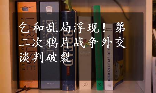 乞和乱局浮现！第二次鸦片战争外交谈判破裂