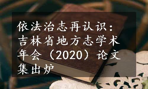 依法治志再认识：吉林省地方志学术年会（2020）论文集出炉