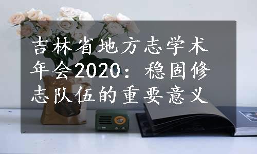 吉林省地方志学术年会2020：稳固修志队伍的重要意义