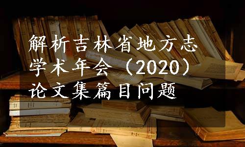 解析吉林省地方志学术年会（2020）论文集篇目问题