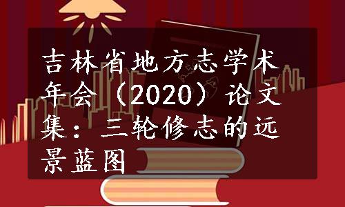 吉林省地方志学术年会（2020）论文集：三轮修志的远景蓝图