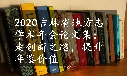 2020吉林省地方志学术年会论文集：走创新之路，提升年鉴价值