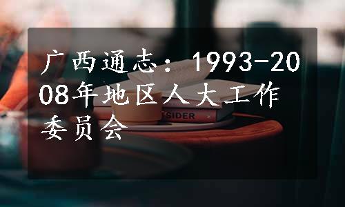 广西通志：1993-2008年地区人大工作委员会