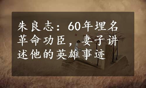 朱良志：60年埋名革命功臣，妻子讲述他的英雄事迹