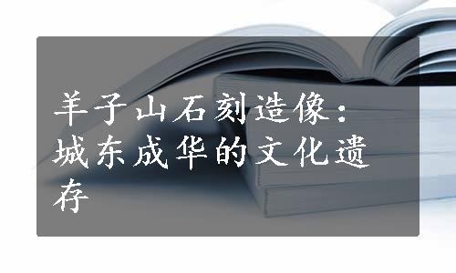 羊子山石刻造像：城东成华的文化遗存