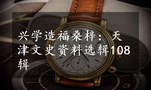 兴学造福桑梓：天津文史资料选辑108辑