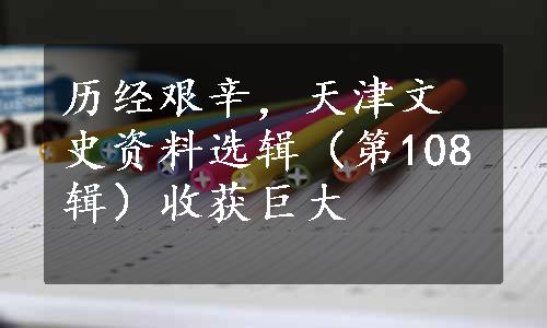 历经艰辛，天津文史资料选辑（第108辑）收获巨大