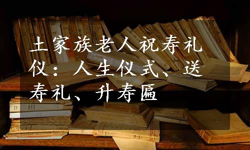 土家族老人祝寿礼仪：人生仪式、送寿礼、升寿匾