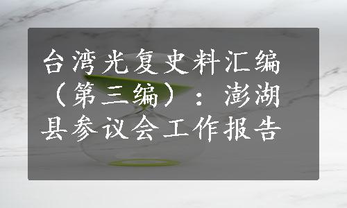 台湾光复史料汇编（第三编）：澎湖县参议会工作报告