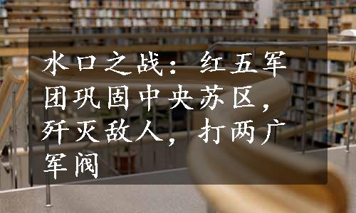 水口之战：红五军团巩固中央苏区，歼灭敌人，打两广军阀