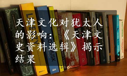 天津文化对犹太人的影响：《天津文史资料选辑》揭示结果