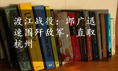 渡江战役：郎广迅速围歼敌军，直取杭州