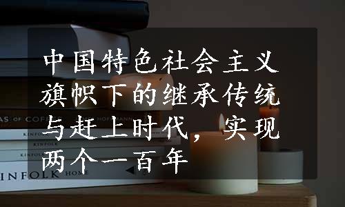 中国特色社会主义旗帜下的继承传统与赶上时代，实现两个一百年